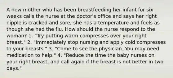 A new mother who has been breastfeeding her infant for six weeks calls the nurse at the doctor's office and says her right nipple is cracked and sore; she has a temperature and feels as though she had the flu. How should the nurse respond to the woman? 1. "Try putting warm compresses over your right breast." 2. "Immediately stop nursing and apply cold compresses to your breasts." 3. "Come to see the physician. You may need medication to help." 4. "Reduce the time the baby nurses on your right breast, and call again if the breast is not better in two days."