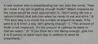 A new mother who is breastfeeding her son asks the nurse, "How do I know if my son is getting enough fluids?" Which response by the nurse would be most appropriate? A. "Don't worry. He has a natural instinct that tells him when he needs to eat and drink." B. "The best way is to check the number of diapers he wets. If he wets 6 to 8 times a day, he's getting enough." C. "The amount of fluids is not important. It's the amount of calories he takes in that we watch." D. "If you think he's not taking enough, give him 4 to 8 ounces of water each day in addition to what he breastfeeds."