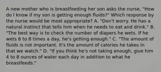 A new mother who is breastfeeding her son asks the nurse, "How do I know if my son is getting enough fluids?" Which response by the nurse would be most appropriate? A. "Don't worry. He has a natural instinct that tells him when he needs to eat and drink." B. "The best way is to check the number of diapers he wets. If he wets 6 to 8 times a day, he's getting enough." C. "The amount of fluids is not important. It's the amount of calories he takes in that we watch." D. "If you think he's not taking enough, give him 4 to 8 ounces of water each day in addition to what he breastfeeds."