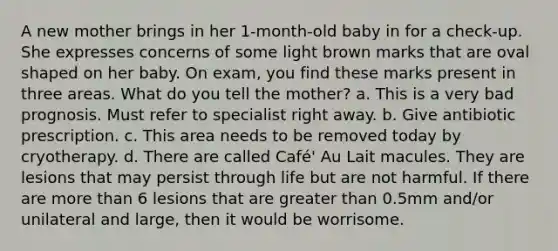 A new mother brings in her 1-month-old baby in for a check-up. She expresses concerns of some light brown marks that are oval shaped on her baby. On exam, you find these marks present in three areas. What do you tell the mother? a. This is a very bad prognosis. Must refer to specialist right away. b. Give antibiotic prescription. c. This area needs to be removed today by cryotherapy. d. There are called Café' Au Lait macules. They are lesions that may persist through life but are not harmful. If there are more than 6 lesions that are greater than 0.5mm and/or unilateral and large, then it would be worrisome.