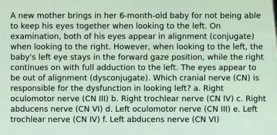 A new mother brings in her 6-month-old baby for not being able to keep his eyes together when looking to the left. On examination, both of his eyes appear in alignment (conjugate) when looking to the right. However, when looking to the left, the baby's left eye stays in the forward gaze position, while the right continues on with full adduction to the left. The eyes appear to be out of alignment (dysconjugate). Which cranial nerve (CN) is responsible for the dysfunction in looking left? a. Right oculomotor nerve (CN III) b. Right trochlear nerve (CN IV) c. Right abducens nerve (CN VI) d. Left oculomotor nerve (CN III) e. Left trochlear nerve (CN IV) f. Left abducens nerve (CN VI)