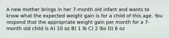 A new mother brings in her 7-month old infant and wants to know what the expected weight gain is for a child of this age. You respond that the appropriate weight gain per month for a 7-month old child is A) 10 oz B) 1 lb C) 2 lbs D) 6 oz