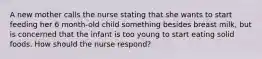 A new mother calls the nurse stating that she wants to start feeding her 6 month-old child something besides breast milk, but is concerned that the infant is too young to start eating solid foods. How should the nurse respond?