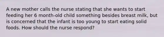 A new mother calls the nurse stating that she wants to start feeding her 6 month-old child something besides breast milk, but is concerned that the infant is too young to start eating solid foods. How should the nurse respond?