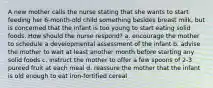 A new mother calls the nurse stating that she wants to start feeding her 6-month-old child something besides breast milk, but is concerned that the infant is too young to start eating solid foods. How should the nurse respond? a. encourage the mother to schedule a developmental assessment of the infant b. advise the mother to wait at least another month before starting any solid foods c. instruct the mother to offer a few spoons of 2-3 pureed fruit at each meal d. reassure the mother that the infant is old enough to eat iron-fortified cereal