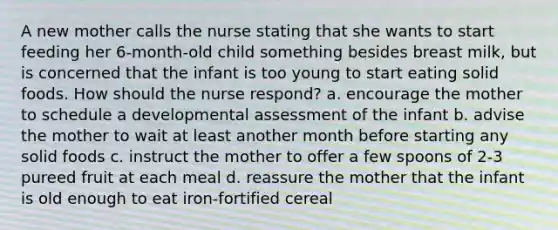 A new mother calls the nurse stating that she wants to start feeding her 6-month-old child something besides breast milk, but is concerned that the infant is too young to start eating solid foods. How should the nurse respond? a. encourage the mother to schedule a developmental assessment of the infant b. advise the mother to wait at least another month before starting any solid foods c. instruct the mother to offer a few spoons of 2-3 pureed fruit at each meal d. reassure the mother that the infant is old enough to eat iron-fortified cereal