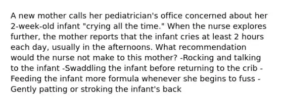 A new mother calls her pediatrician's office concerned about her 2-week-old infant "crying all the time." When the nurse explores further, the mother reports that the infant cries at least 2 hours each day, usually in the afternoons. What recommendation would the nurse not make to this mother? -Rocking and talking to the infant -Swaddling the infant before returning to the crib -Feeding the infant more formula whenever she begins to fuss -Gently patting or stroking the infant's back