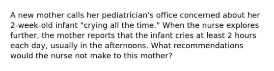 A new mother calls her pediatrician's office concerned about her 2-week-old infant "crying all the time." When the nurse explores further, the mother reports that the infant cries at least 2 hours each day, usually in the afternoons. What recommendations would the nurse not make to this mother?