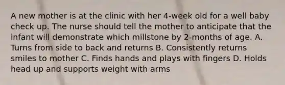 A new mother is at the clinic with her 4-week old for a well baby check up. The nurse should tell the mother to anticipate that the infant will demonstrate which millstone by 2-months of age. A. Turns from side to back and returns B. Consistently returns smiles to mother C. Finds hands and plays with fingers D. Holds head up and supports weight with arms