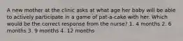 A new mother at the clinic asks at what age her baby will be able to actively participate in a game of pat-a-cake with her. Which would be the correct response from the nurse? 1. 4 months 2. 6 months 3. 9 months 4. 12 months