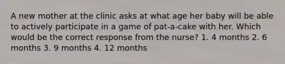 A new mother at the clinic asks at what age her baby will be able to actively participate in a game of pat-a-cake with her. Which would be the correct response from the nurse? 1. 4 months 2. 6 months 3. 9 months 4. 12 months