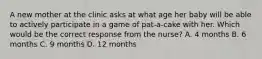 A new mother at the clinic asks at what age her baby will be able to actively participate in a game of pat-a-cake with her. Which would be the correct response from the nurse? A. 4 months B. 6 months C. 9 months D. 12 months