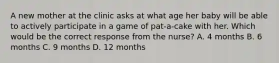 A new mother at the clinic asks at what age her baby will be able to actively participate in a game of pat-a-cake with her. Which would be the correct response from the nurse? A. 4 months B. 6 months C. 9 months D. 12 months