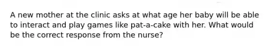 A new mother at the clinic asks at what age her baby will be able to interact and play games like pat-a-cake with her. What would be the correct response from the nurse?