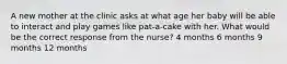 A new mother at the clinic asks at what age her baby will be able to interact and play games like pat-a-cake with her. What would be the correct response from the nurse? 4 months 6 months 9 months 12 months