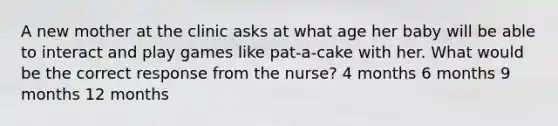 A new mother at the clinic asks at what age her baby will be able to interact and play games like pat-a-cake with her. What would be the correct response from the nurse? 4 months 6 months 9 months 12 months