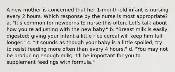 A new mother is concerned that her 1-month-old infant is nursing every 2 hours. Which response by the nurse is most appropriate? a. "It's common for newborns to nurse this often. Let's talk about how you're adjusting with the new baby." b. "Breast milk is easily digested; giving your infant a little rice cereal will keep him full longer." c. "It sounds as though your baby is a little spoiled; try to resist feeding more often than every 4 hours." d. "You may not be producing enough milk; it'll be important for you to supplement feedings with formula."