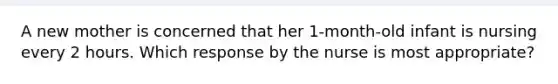 A new mother is concerned that her 1-month-old infant is nursing every 2 hours. Which response by the nurse is most appropriate?