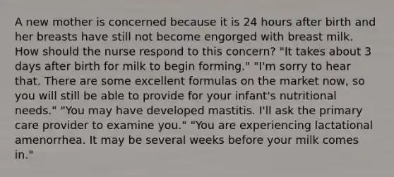 A new mother is concerned because it is 24 hours after birth and her breasts have still not become engorged with breast milk. How should the nurse respond to this concern? "It takes about 3 days after birth for milk to begin forming." "I'm sorry to hear that. There are some excellent formulas on the market now, so you will still be able to provide for your infant's nutritional needs." "You may have developed mastitis. I'll ask the primary care provider to examine you." "You are experiencing lactational amenorrhea. It may be several weeks before your milk comes in."