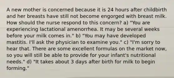 A new mother is concerned because it is 24 hours after childbirth and her breasts have still not become engorged with breast milk. How should the nurse respond to this concern? a) "You are experiencing lactational amenorrhea. It may be several weeks before your milk comes in." b) "You may have developed mastitis. I'll ask the physician to examine you." c) "I'm sorry to hear that. There are some excellent formulas on the market now, so you will still be able to provide for your infant's nutritional needs." d) "It takes about 3 days after birth for milk to begin forming."