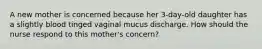 A new mother is concerned because her 3-day-old daughter has a slightly blood tinged vaginal mucus discharge. How should the nurse respond to this mother's concern?