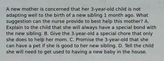 A new mother is concerned that her 3-year-old child is not adapting well to the birth of a new sibling 1 month ago. What suggestion can the nurse provide to best help this mother? A. Explain to the child that she will always have a special bond with the new sibling. B. Give the 3-year-old a special chore that only she does to help her mom. C. Promise the 3-year-old that she can have a pet if she is good to her new sibling. D. Tell the child she will need to get used to having a new baby in the house.