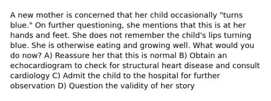 A new mother is concerned that her child occasionally "turns blue." On further questioning, she mentions that this is at her hands and feet. She does not remember the child's lips turning blue. She is otherwise eating and growing well. What would you do now? A) Reassure her that this is normal B) Obtain an echocardiogram to check for structural heart disease and consult cardiology C) Admit the child to the hospital for further observation D) Question the validity of her story