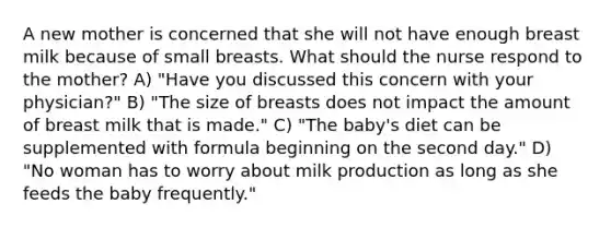 A new mother is concerned that she will not have enough breast milk because of small breasts. What should the nurse respond to the mother? A) "Have you discussed this concern with your physician?" B) "The size of breasts does not impact the amount of breast milk that is made." C) "The baby's diet can be supplemented with formula beginning on the second day." D) "No woman has to worry about milk production as long as she feeds the baby frequently."