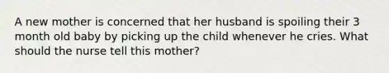 A new mother is concerned that her husband is spoiling their 3 month old baby by picking up the child whenever he cries. What should the nurse tell this mother?