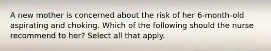 A new mother is concerned about the risk of her 6-month-old aspirating and choking. Which of the following should the nurse recommend to her? Select all that apply.