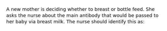 A new mother is deciding whether to breast or bottle feed. She asks the nurse about the main antibody that would be passed to her baby via breast milk. The nurse should identify this as: