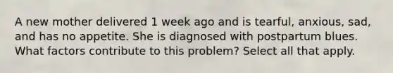 A new mother delivered 1 week ago and is tearful, anxious, sad, and has no appetite. She is diagnosed with postpartum blues. What factors contribute to this problem? Select all that apply.