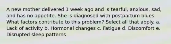 A new mother delivered 1 week ago and is tearful, anxious, sad, and has no appetite. She is diagnosed with postpartum blues. What factors contribute to this problem? Select all that apply. a. Lack of activity b. Hormonal changes c. Fatigue d. Discomfort e. Disrupted sleep patterns