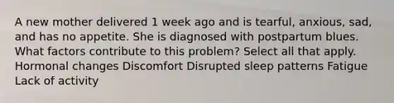 A new mother delivered 1 week ago and is tearful, anxious, sad, and has no appetite. She is diagnosed with postpartum blues. What factors contribute to this problem? Select all that apply. Hormonal changes Discomfort Disrupted sleep patterns Fatigue Lack of activity