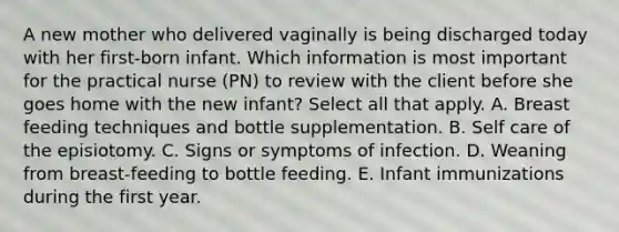 A new mother who delivered vaginally is being discharged today with her first-born infant. Which information is most important for the practical nurse (PN) to review with the client before she goes home with the new infant? Select all that apply. A. Breast feeding techniques and bottle supplementation. B. Self care of the episiotomy. C. Signs or symptoms of infection. D. Weaning from breast-feeding to bottle feeding. E. Infant immunizations during the first year.