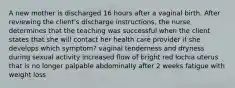 A new mother is discharged 16 hours after a vaginal birth. After reviewing the client's discharge instructions, the nurse determines that the teaching was successful when the client states that she will contact her health care provider if she develops which symptom? vaginal tenderness and dryness during sexual activity increased flow of bright red lochia uterus that is no longer palpable abdominally after 2 weeks fatigue with weight loss