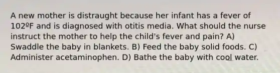 A new mother is distraught because her infant has a fever of 102ºF and is diagnosed with otitis media. What should the nurse instruct the mother to help the child's fever and pain? A) Swaddle the baby in blankets. B) Feed the baby solid foods. C) Administer acetaminophen. D) Bathe the baby with cool water.