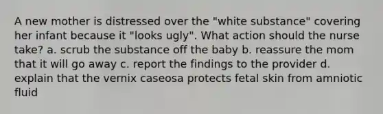 A new mother is distressed over the "white substance" covering her infant because it "looks ugly". What action should the nurse take? a. scrub the substance off the baby b. reassure the mom that it will go away c. report the findings to the provider d. explain that the vernix caseosa protects fetal skin from amniotic fluid