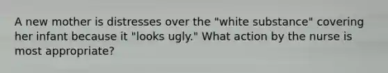 A new mother is distresses over the "white substance" covering her infant because it "looks ugly." What action by the nurse is most appropriate?
