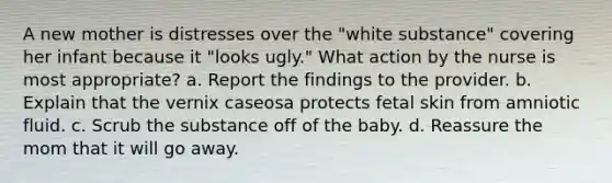 A new mother is distresses over the "white substance" covering her infant because it "looks ugly." What action by the nurse is most appropriate? a. Report the findings to the provider. b. Explain that the vernix caseosa protects fetal skin from amniotic fluid. c. Scrub the substance off of the baby. d. Reassure the mom that it will go away.