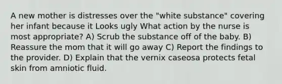 A new mother is distresses over the "white substance" covering her infant because it Looks ugly What action by the nurse is most appropriate? A) Scrub the substance off of the baby. B) Reassure the mom that it will go away C) Report the findings to the provider. D) Explain that the vernix caseosa protects fetal skin from amniotic fluid.