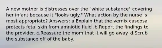 A new mother is distresses over the "white substance" covering her infant because it "looks ugly." What action by the nurse is most appropriate? Answers: a.Explain that the vernix caseosa protects fetal skin from amniotic fluid .b.Report the findings to the provider. c.Reassure the mom that it will go away. d.Scrub the substance off of the baby.