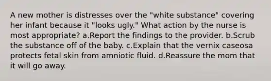 A new mother is distresses over the "white substance" covering her infant because it "looks ugly." What action by the nurse is most appropriate? a.Report the findings to the provider. b.Scrub the substance off of the baby. c.Explain that the vernix caseosa protects fetal skin from amniotic fluid. d.Reassure the mom that it will go away.