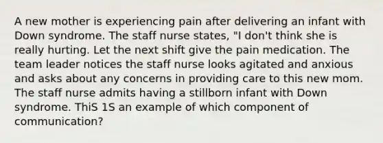 A new mother is experiencing pain after delivering an infant with Down syndrome. The staff nurse states, "I don't think she is really hurting. Let the next shift give the pain medication. The team leader notices the staff nurse looks agitated and anxious and asks about any concerns in providing care to this new mom. The staff nurse admits having a stillborn infant with Down syndrome. ThiS 1S an example of which component of communication?