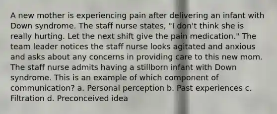 A new mother is experiencing pain after delivering an infant with Down syndrome. The staff nurse states, "I don't think she is really hurting. Let the next shift give the pain medication." The team leader notices the staff nurse looks agitated and anxious and asks about any concerns in providing care to this new mom. The staff nurse admits having a stillborn infant with Down syndrome. This is an example of which component of communication? a. Personal perception b. Past experiences c. Filtration d. Preconceived idea