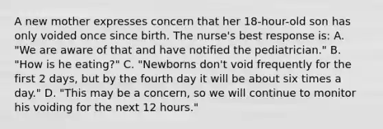 A new mother expresses concern that her 18-hour-old son has only voided once since birth. The nurse's best response is: A. "We are aware of that and have notified the pediatrician." B. "How is he eating?" C. "Newborns don't void frequently for the first 2 days, but by the fourth day it will be about six times a day." D. "This may be a concern, so we will continue to monitor his voiding for the next 12 hours."