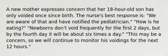 A new mother expresses concern that her 18-hour-old son has only voided once since birth. The nurse's best response is: "We are aware of that and have notified the pediatrician." "How is he eating?" "Newborns don't void frequently for the first 2 days, but by the fourth day it will be about six times a day." "This may be a concern, so we will continue to monitor his voidings for the next 12 hours."