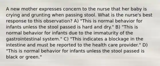 A new mother expresses concern to the nurse that her baby is crying and grunting when passing stool. What is the nurse's best response to this observation? A) "This is normal behavior for infants unless the stool passed is hard and dry." B) "This is normal behavior for infants due to the immaturity of the gastrointestinal system." C) "This indicates a blockage in the intestine and must be reported to the health care provider." D) "This is normal behavior for infants unless the stool passed is black or green."