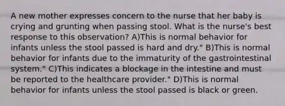 A new mother expresses concern to the nurse that her baby is crying and grunting when passing stool. What is the nurse's best response to this observation? A)This is normal behavior for infants unless the stool passed is hard and dry." B)This is normal behavior for infants due to the immaturity of the gastrointestinal system." C)This indicates a blockage in the intestine and must be reported to the healthcare provider." D)This is normal behavior for infants unless the stool passed is black or green.