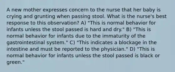 A new mother expresses concern to the nurse that her baby is crying and grunting when passing stool. What is the nurse's best response to this observation? A) "This is normal behavior for infants unless the stool passed is hard and dry." B) "This is normal behavior for infants due to the immaturity of the gastrointestinal system." C) "This indicates a blockage in the intestine and must be reported to the physician." D) "This is normal behavior for infants unless the stool passed is black or green."